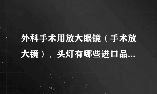 外科手术用放大眼镜（手术放大镜）、头灯有哪些进口品牌？它们在国际上的地位如何？最好是哪个品牌？谢谢
