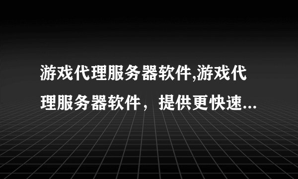 游戏代理服务器软件,游戏代理服务器软件，提供更快速、高效、稳定的游戏连接