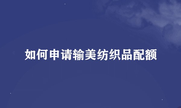 如何申请输美纺织品配额