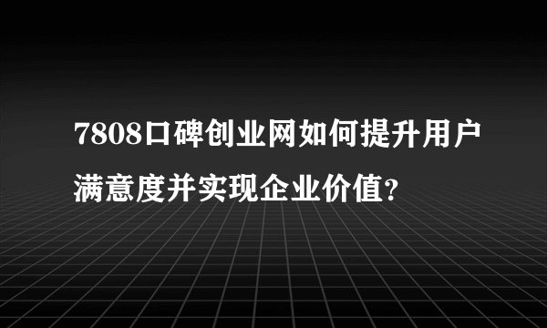 7808口碑创业网如何提升用户满意度并实现企业价值？