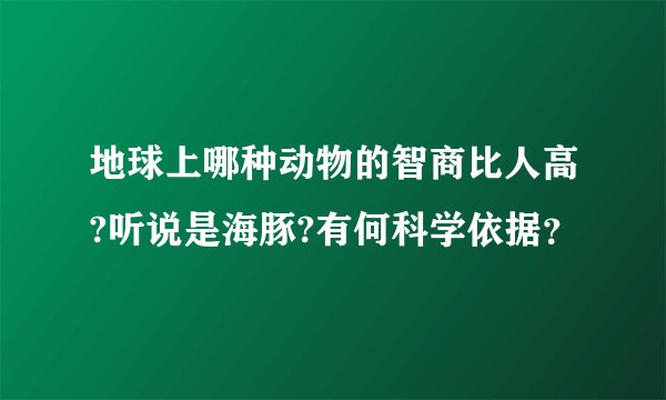 地球上哪种动物的智商比人高?听说是海豚?有何科学依据？