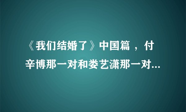 《我们结婚了》中国篇 ，付辛博那一对和娄艺潇那一对，这期什么时候放啊？