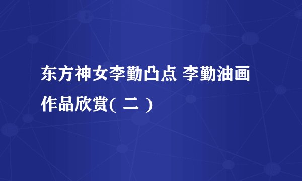 东方神女李勤凸点 李勤油画作品欣赏( 二 )