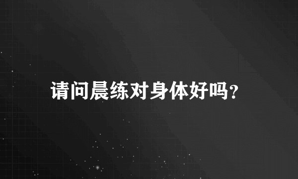 请问晨练对身体好吗？