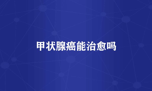 甲状腺癌能治愈吗