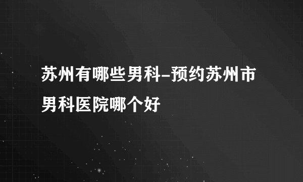 苏州有哪些男科-预约苏州市男科医院哪个好