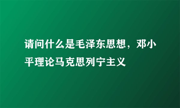 请问什么是毛泽东思想，邓小平理论马克思列宁主义