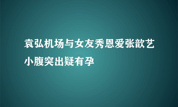 袁弘机场与女友秀恩爱张歆艺小腹突出疑有孕