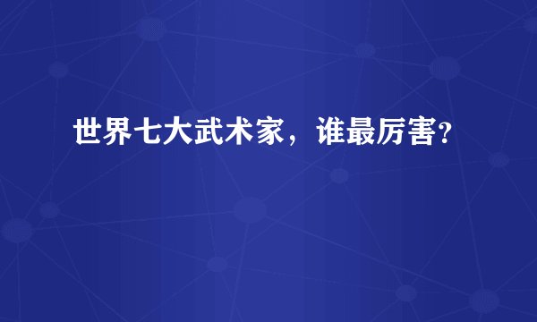 世界七大武术家,谁最厉害?