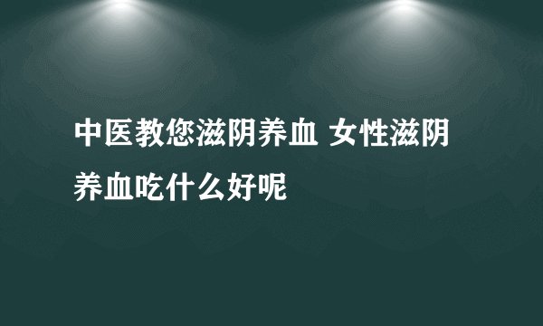 中医教您滋阴养血 女性滋阴养血吃什么好呢