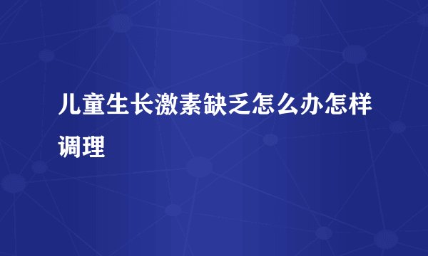 儿童生长激素缺乏怎么办怎样调理
