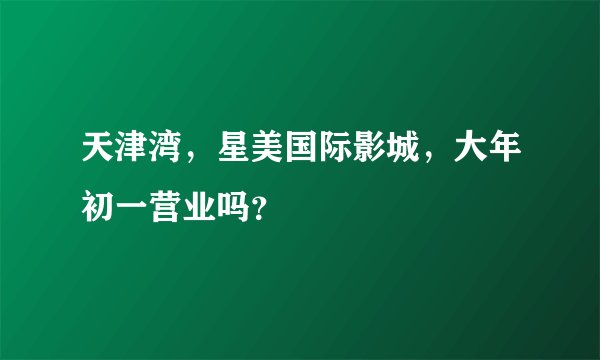 天津湾，星美国际影城，大年初一营业吗？