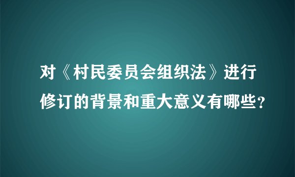 对《村民委员会组织法》进行修订的背景和重大意义有哪些？