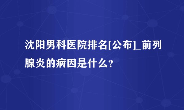 沈阳男科医院排名[公布]_前列腺炎的病因是什么？