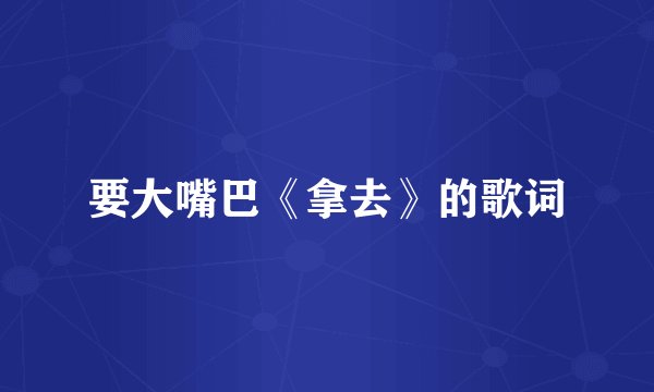 要大嘴巴《拿去》的歌词