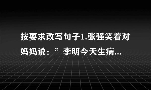 按要求改写句子1.张强笑着对妈妈说：”李明今天生病了，我去帮他辅导功课。”改为转述句3.著名的钱塘江在每年的农历八月十八这一天潮汐最大。次序改变，意思不变