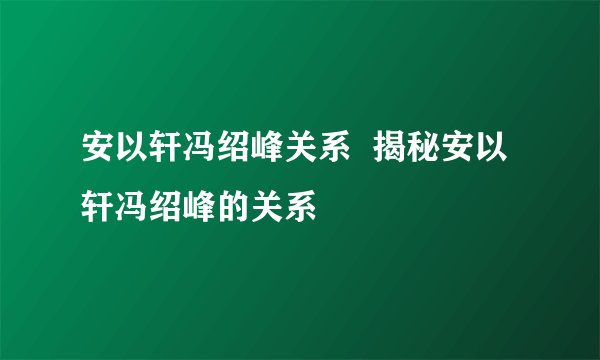 安以轩冯绍峰关系  揭秘安以轩冯绍峰的关系