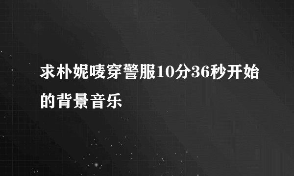 求朴妮唛穿警服10分36秒开始的背景音乐