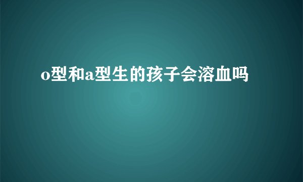 o型和a型生的孩子会溶血吗
