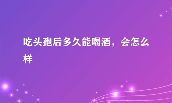 吃头孢后多久能喝酒，会怎么样