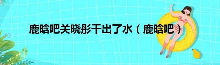 鹿晗吧关晓彤干出了水（鹿晗吧）