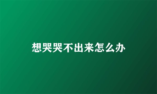 想哭哭不出来怎么办