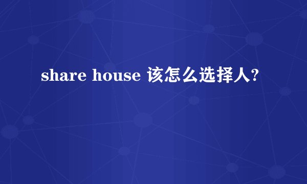 share house 该怎么选择人?