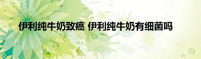 伊利纯牛奶致癌 伊利纯牛奶有细菌吗