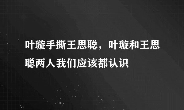叶璇手撕王思聪，叶璇和王思聪两人我们应该都认识