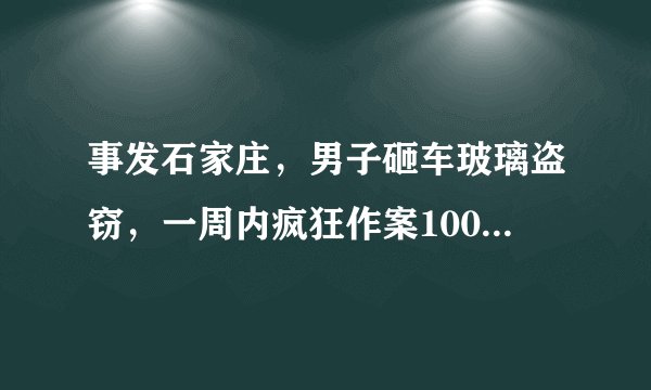 事发石家庄，男子砸车玻璃盗窃，一周内疯狂作案100余起, 你怎么看？
