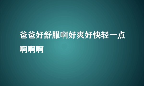 爸爸好舒服啊好爽好快轻一点啊啊啊