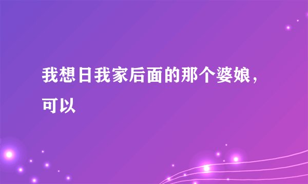 我想日我家后面的那个婆娘，可以