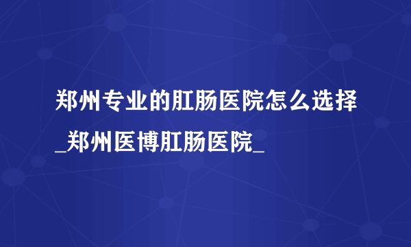 郑州专业的肛肠医院怎么选择_郑州医博肛肠医院_