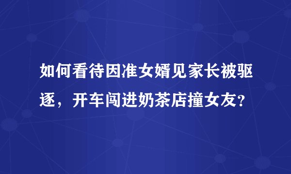 如何看待因准女婿见家长被驱逐，开车闯进奶茶店撞女友？
