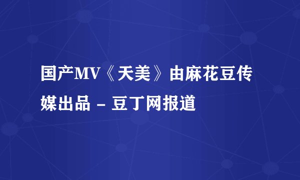 国产MV《天美》由麻花豆传媒出品 - 豆丁网报道