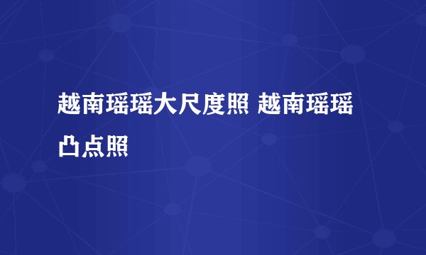 越南瑶瑶大尺度照 越南瑶瑶凸点照