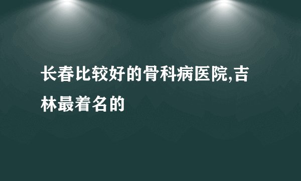 长春比较好的骨科病医院,吉林最着名的