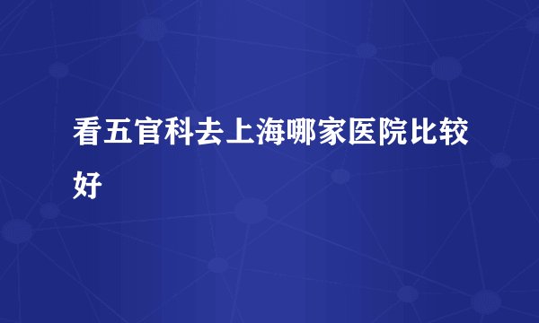 看五官科去上海哪家医院比较好