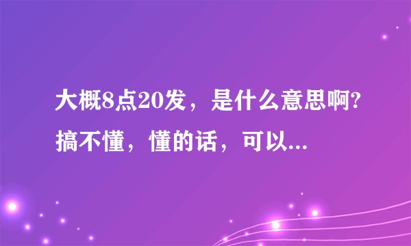 大概8点20发，是什么意思啊?搞不懂，懂的话，可以说一下吗？