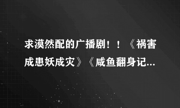 求漠然配的广播剧！！《祸害成患妖成灾》《咸鱼翻身记》神马的~~越多越好哦，谢啦。。鞠躬~~~
