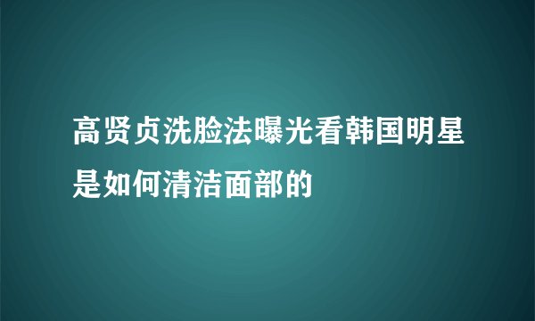 高贤贞洗脸法曝光看韩国明星是如何清洁面部的