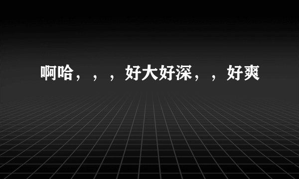 啊哈，，，好大好深，，好爽