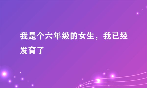 我是个六年级的女生，我已经发育了