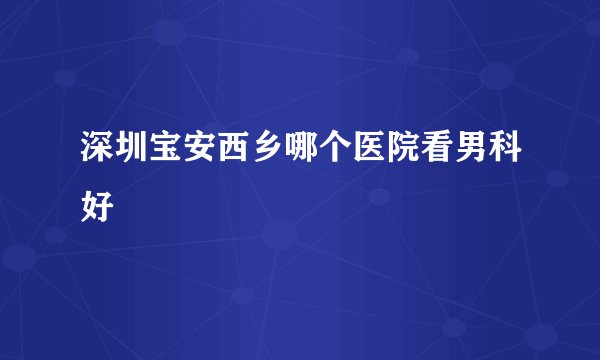 深圳宝安西乡哪个医院看男科好