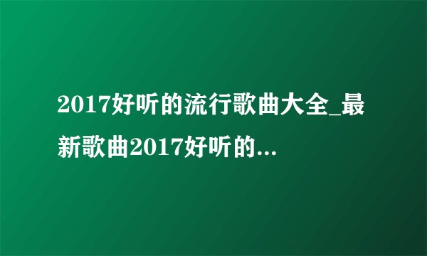 2017好听的流行歌曲大全_最新歌曲2017好听的流行歌曲