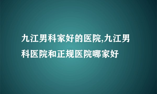 九江男科家好的医院,九江男科医院和正规医院哪家好