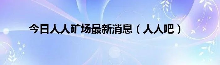 今日人人矿场最新消息（人人吧）