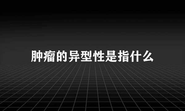 肿瘤的异型性是指什么