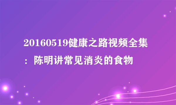 20160519健康之路视频全集：陈明讲常见消炎的食物