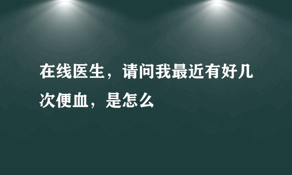 在线医生，请问我最近有好几次便血，是怎么